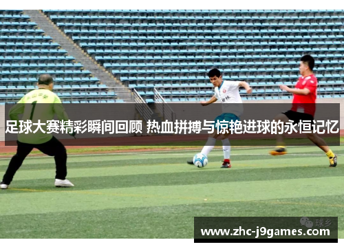 足球大赛精彩瞬间回顾 热血拼搏与惊艳进球的永恒记忆