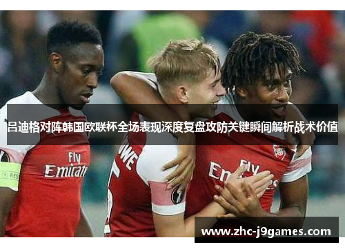 吕迪格对阵韩国欧联杯全场表现深度复盘攻防关键瞬间解析战术价值
