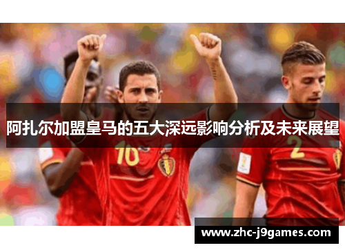 阿扎尔加盟皇马的五大深远影响分析及未来展望