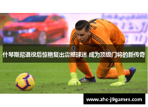 什琴斯尼退役后惊艳复出震撼球迷 成为顶级门将的新传奇