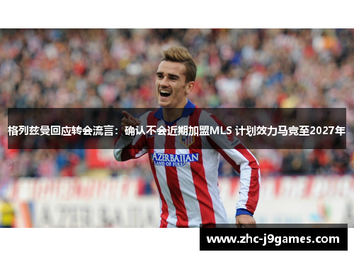 格列兹曼回应转会流言：确认不会近期加盟MLS 计划效力马竞至2027年