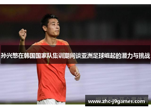 孙兴慜在韩国国家队集训期间谈亚洲足球崛起的潜力与挑战