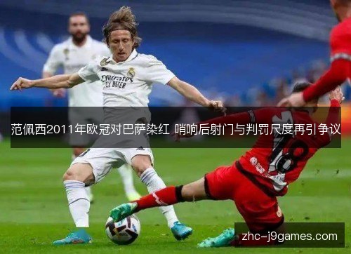 范佩西2011年欧冠对巴萨染红 哨响后射门与判罚尺度再引争议
